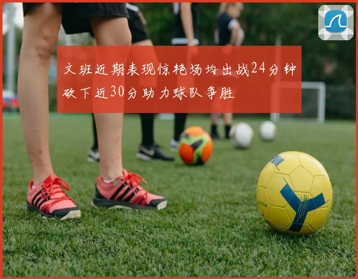 文班近期表现惊艳场均出战24分钟砍下近30分助力球队争胜