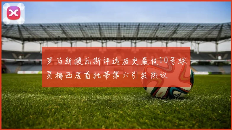 罗马新援瓦斯评选历史最佳10号球员梅西居首托蒂第六引发热议