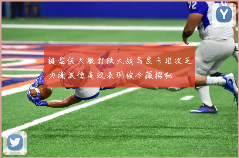 键盘侠火狼打铁大战乌度卡进攻乏力谢泼德高效表现被冷藏揭秘