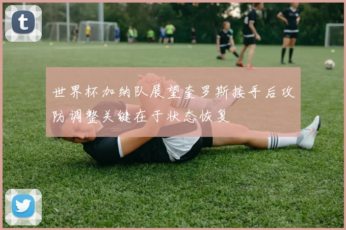 世界杯加纳队展望奎罗斯接手后攻防调整关键在于状态恢复