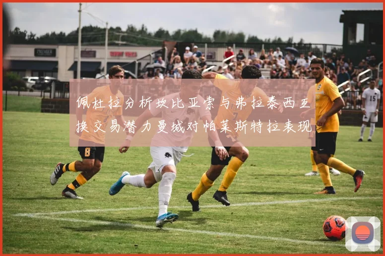 佩杜拉分析坎比亚索与弗拉泰西互换交易潜力曼城对帕莱斯特拉表现出兴趣
