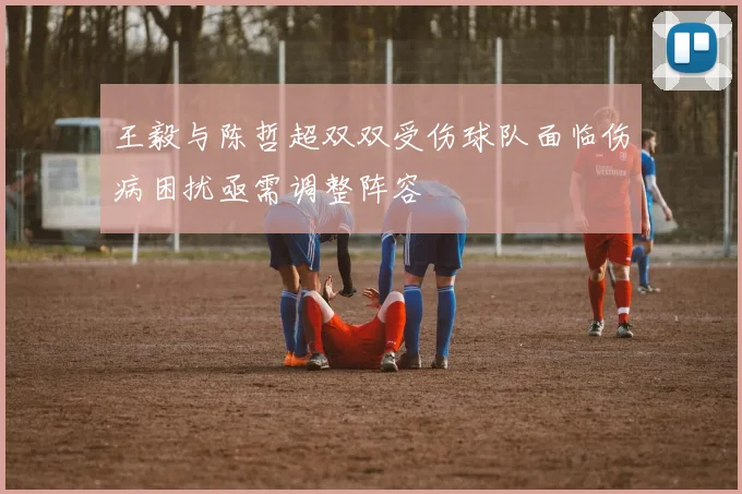 王毅与陈哲超双双受伤球队面临伤病困扰亟需调整阵容