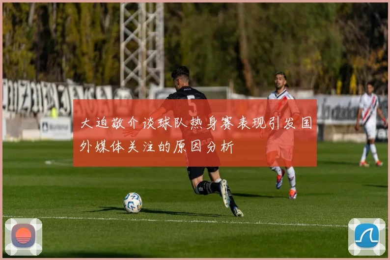 大迫敬介谈球队热身赛表现引发国外媒体关注的原因分析