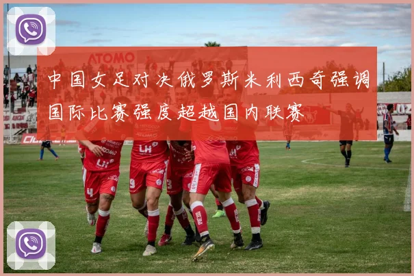 中国女足对决俄罗斯米利西奇强调国际比赛强度超越国内联赛