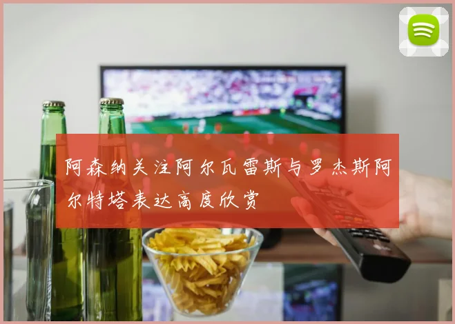 阿森纳关注阿尔瓦雷斯与罗杰斯阿尔特塔表达高度欣赏