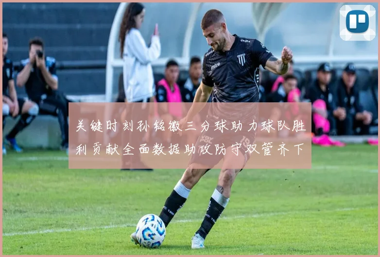 关键时刻孙铭徽三分球助力球队胜利贡献全面数据助攻防守双管齐下