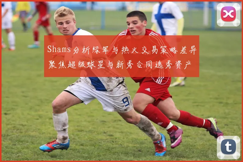 Shams分析绿军与热火交易策略差异聚焦超级球星与新秀合同选秀资产