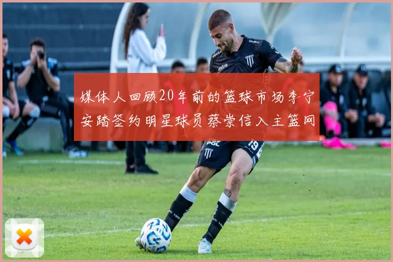媒体人回顾20年前的篮球市场李宁安踏签约明星球员蔡崇信入主篮网的时代变迁