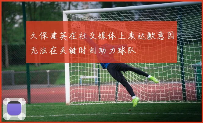 久保建英在社交媒体上表达歉意因无法在关键时刻助力球队