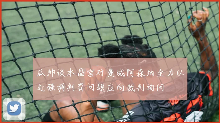 瓜帅谈水晶宫对曼城阿森纳全力以赴强调判罚问题应向裁判询问