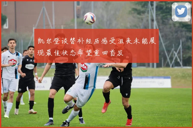 凯尔登谈替补经历感受沮丧未能展现最佳状态希望重回首发