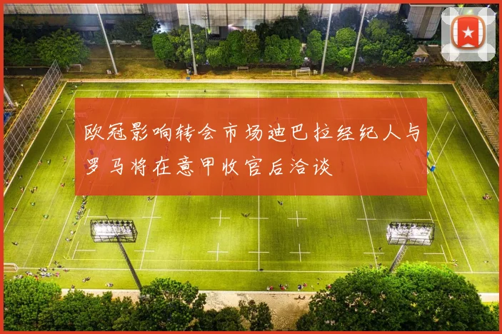 欧冠影响转会市场迪巴拉经纪人与罗马将在意甲收官后洽谈