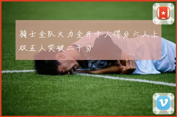 骑士全队火力全开十人得分六人上双五人突破二十分