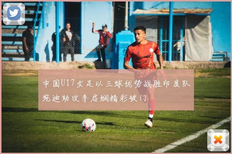 中国U17女足以三球优势战胜印度队宛迪助攻李启娴精彩破门